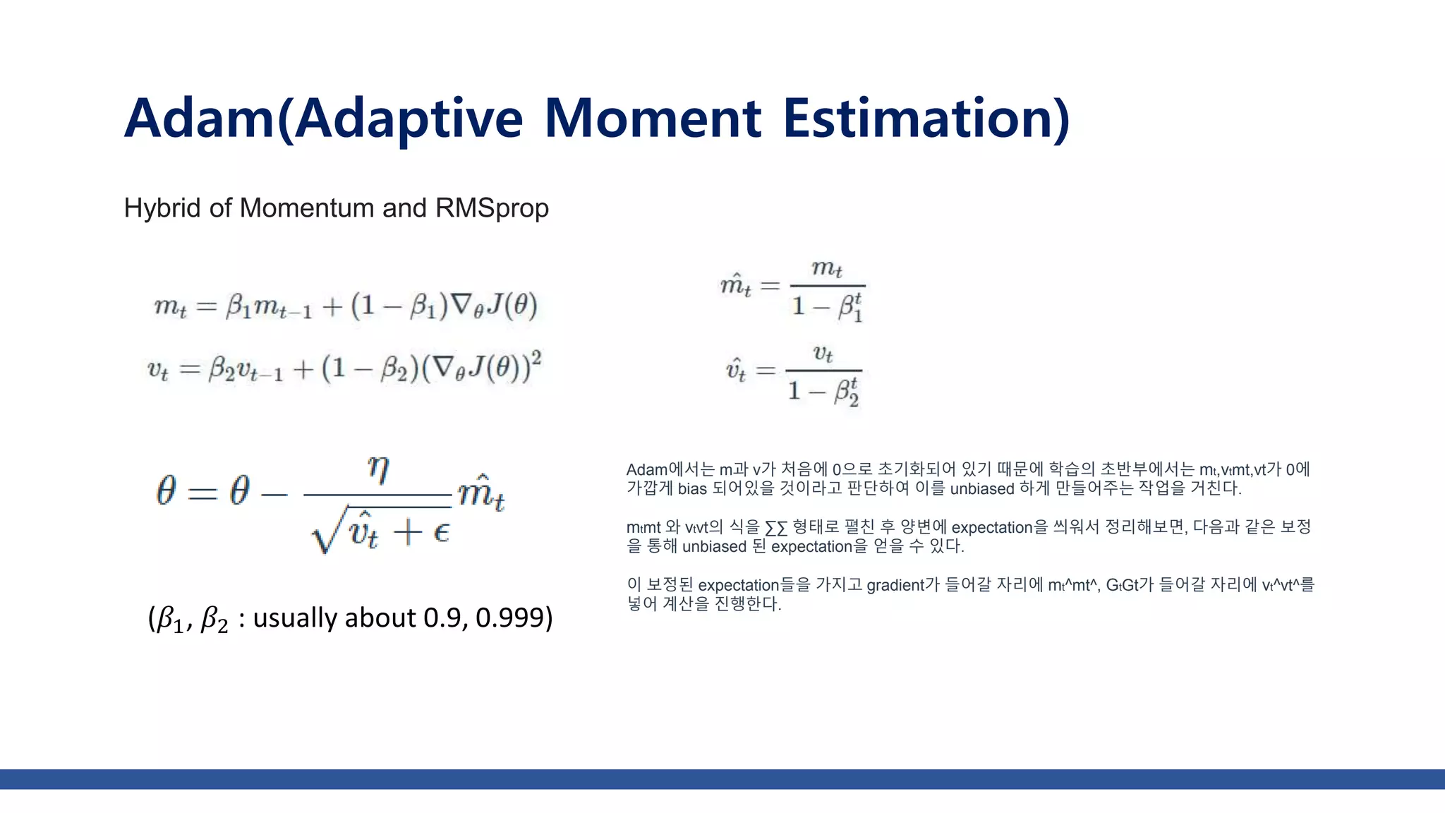 Adam(Adaptive Moment Estimation)
Hybrid of Momentum and RMSprop
Adam에서는 m과 v가 처음에 0으로 초기화되어 있기 때문에 학습의 초반부에서는 mt,vtmt,vt가 0에
가깝게 bias 되어있을 것이라고 판단하여 이를 unbiased 하게 만들어주는 작업을 거친다.
mtmt 와 vtvt의 식을 ∑∑ 형태로 펼친 후 양변에 expectation을 씌워서 정리해보면, 다음과 같은 보정
을 통해 unbiased 된 expectation을 얻을 수 있다.
이 보정된 expectation들을 가지고 gradient가 들어갈 자리에 mt^mt^, GtGt가 들어갈 자리에 vt^vt^를
넣어 계산을 진행한다.
(𝛽1, 𝛽2 : usually about 0.9, 0.999)
 