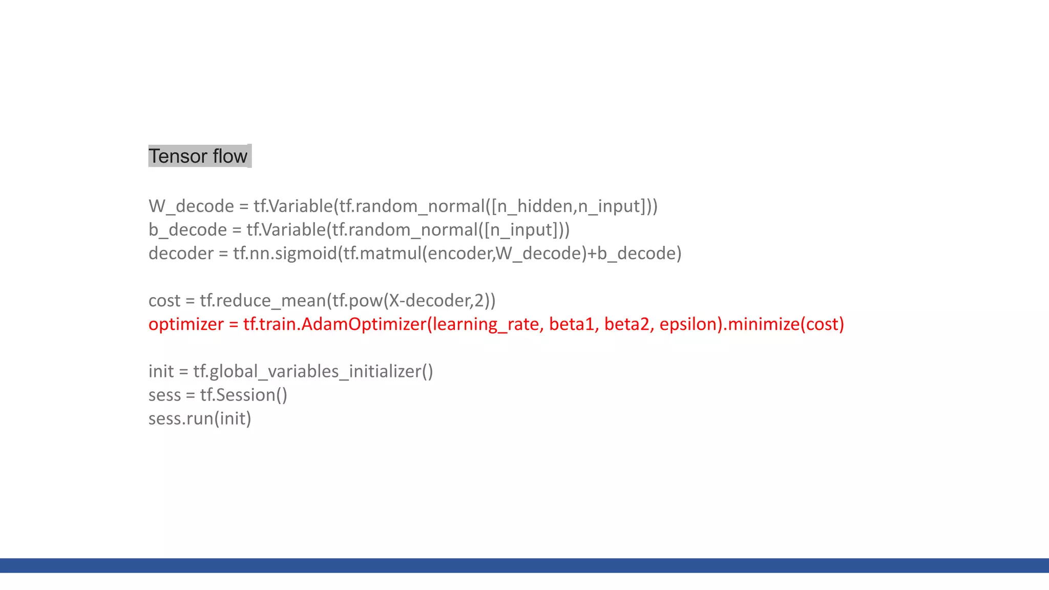 W_decode = tf.Variable(tf.random_normal([n_hidden,n_input]))
b_decode = tf.Variable(tf.random_normal([n_input]))
decoder = tf.nn.sigmoid(tf.matmul(encoder,W_decode)+b_decode)
cost = tf.reduce_mean(tf.pow(X-decoder,2))
optimizer = tf.train.AdamOptimizer(learning_rate, beta1, beta2, epsilon).minimize(cost)
init = tf.global_variables_initializer()
sess = tf.Session()
sess.run(init)
Tensor flow
 