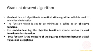CS771: Intro to ML
Gradient descent algorithm
• Gradient descent algorithm is an optimization algorithm which is used to
minimise the function.
• The function which is set to be minimised is called as an objective
function.
• For machine learning, the objective function is also termed as the cost
function or loss function.
• Loss function is the measure of the squared difference between actual
values and predictions