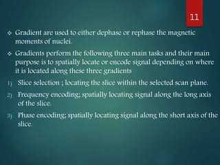  Gradient are used to either dephase or rephase the magnetic
moments of nuclei.
 Gradients perform the following three main tasks and their main
purpose is to spatially locate or encode signal depending on where
it is located along these three gradients
1) Slice selection ; locating the slice within the selected scan plane.
2) Frequency encoding; spatially locating signal along the long axis
of the slice.
3) Phase encoding; spatially locating signal along the short axis of the
slice.
11
 