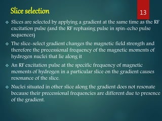Slice selection
 Slices are selected by applying a gradient at the same time as the RF
excitation pulse (and the RF rephasing pulse in spin-echo pulse
sequences)
 The slice-select gradient changes the magnetic field strength and
therefore the precessional frequency of the magnetic moments of
hydrogen nuclei that lie along it
 An RF excitation pulse at the specific frequency of magnetic
moments of hydrogen in a particular slice on the gradient causes
resonance of the slice.
 Nuclei situated in other slice along the gradient does not resonate
because their precessional frequencies are different due to presence
of the gradient.
13
 