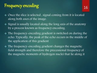 Frequency encoding
 Once the slice is selected , signal coming from it is located
along both axes of the image.
 Signal is usually located along the long axis of the anatomy
by a process known as frequency encoding.
 The frequency-encoding gradient is switched on during the
echo. Typically, the peak of the echo occurs in the middle of
the application of this gradient
 The frequency-encoding gradient changes the magnetic
field strength and therefore the precessional frequency of
the magnetic moments of hydrogen nuclei that lie along it
16
 