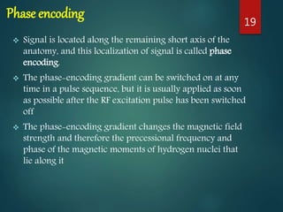 Phase encoding
 Signal is located along the remaining short axis of the
anatomy, and this localization of signal is called phase
encoding.
 The phase-encoding gradient can be switched on at any
time in a pulse sequence, but it is usually applied as soon
as possible after the RF excitation pulse has been switched
off
 The phase-encoding gradient changes the magnetic field
strength and therefore the precessional frequency and
phase of the magnetic moments of hydrogen nuclei that
lie along it
19
 