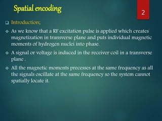 Spatial encoding
 Introduction;
 As we know that a RF excitation pulse is applied which creates
magnetization in transverse plane and puts individual magnetic
moments of hydrogen nuclei into phase.
 A signal or voltage is induced in the receiver coil in a transverse
plane .
 All the magnetic moments precesses at the same frequency as all
the signals oscillate at the same frequency so the system cannot
spatially locate it.
2
 