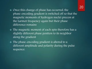  Once this change of phase has occurred, the
phase-encoding gradient is switched off so that the
magnetic moments of hydrogen nuclei precess at
the Larmor frequency again but their phase
difference remains
 The magnetic moment of each spin therefore has a
slightly different phase position to its neighbor
along the gradient
 The phase-encoding gradient is altered to a
different amplitude and polarity during the pulse
sequence.
20
 