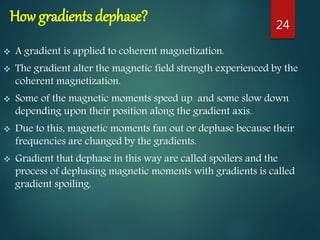 How gradients dephase?
 A gradient is applied to coherent magnetization.
 The gradient alter the magnetic field strength experienced by the
coherent magnetization.
 Some of the magnetic moments speed up and some slow down
depending upon their position along the gradient axis.
 Due to this, magnetic moments fan out or dephase because their
frequencies are changed by the gradients.
 Gradient that dephase in this way are called spoilers and the
process of dephasing magnetic moments with gradients is called
gradient spoiling.
24
 