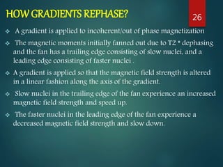 HOW GRADIENTS REPHASE?
 A gradient is applied to incoherent/out of phase magnetization
 The magnetic moments initially fanned out due to T2 * dephasing
and the fan has a trailing edge consisting of slow nuclei, and a
leading edge consisting of faster nuclei .
 A gradient is applied so that the magnetic field strength is altered
in a linear fashion along the axis of the gradient.
 Slow nuclei in the trailing edge of the fan experience an increased
magnetic field strength and speed up.
 The faster nuclei in the leading edge of the fan experience a
decreased magnetic field strength and slow down.
26
 