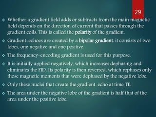  Whether a gradient field adds or subtracts from the main magnetic
field depends on the direction of current that passes through the
gradient coils. This is called the polarity of the gradient.
 Gradient-echoes are created by a bipolar gradient. it consists of two
lobes, one negative and one positive.
 The frequency-encoding gradient is used for this purpose.
 It is initially applied negatively, which increases dephasing and
eliminates the FID. Its polarity is then reversed, which rephases only
those magnetic moments that were dephased by the negative lobe.
 Only these nuclei that create the gradient-echo at time TE.
 The area under the negative lobe of the gradient is half that of the
area under the positive lobe.
29
 