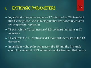 1. EXTRINSIC PARAMETERS
 In gradient echo pulse sequence T2 is termed as T2* to reflect
that the magnetic field inhomogeneities are not compensated
for by gradient rephasing.
 TE controls the T2*contrast and T2* contrast increases as TE
increases.
 TR controls the T1 contrast and T1contrast increases as the TR
decreases.
 In gradient-echo pulse sequences, the TR and the flip angle
control the amount of T1 relaxation and saturation that occurs.
32
 