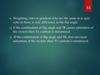  Weighting rules in gradient echo are the same as in spin
echo as there is only difference in the flip angle.
 If the combination of flip angle and TR causes saturation of
the vectors then T1 contrast is maximized.
 If the combination of flip angle and TR does not cause
saturation of the vectors ,then T1 contrast is minimized.
33
 