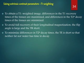 Using extrinsiccontrast parameters –T1 weighting
 To obtain a T1-weighted image, differences in the T1 recovery
times of the tissues are maximized, and differences in the T2* decay
times of the tissues are minimized.
 To avoid full recovery of their longitudinal magnetization, the flip
angle is large and the TR short.
 To minimize differences in T2* decay times, the TE is short so that
neither fat nor water has time to decay.
34
 