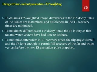 Using extrinsiccontrast parameters –T2* weighting
 To obtain a T2*-weighted image, differences in the T2* decay times
of the tissues are maximized, and differences in the T1 recovery
times are minimized.
 To maximize differences in T2* decay times, the TE is long so that
fat and water vectors have had time to dephase.
 To minimize differences in T1 recovery times, the flip angle is small
and the TR long enough to permit full recovery of the fat and water
vectors before the next RF excitation pulse is applied.
36
 