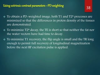 Using extrinsiccontrast parameters –PDweighting
 To obtain a PD-weighted image, both T1 and T2* processes are
minimized so that the differences in proton density of the tissues
are demonstrated.
 To minimize T2* decay, the TE is short so that neither the fat nor
the water vectors have had time to decay.
 To minimize T1 recovery, the flip angle is small and the TR long
enough to permit full recovery of longitudinal magnetization
before the next RF excitation pulse is applied.
38
 