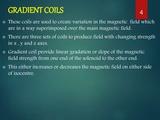 GRADIENT COILS
 These coils are used to create variation in the magnetic field which
are in a way superimposed over the main magnetic field.
 There are three sets of coils to produce field with changing strength
in x , y and z axes.
 Gradient coil provide linear gradation or slope of the magnetic
field strength from one end of the solenoid to the other end.
 This either increases or decreases the magnetic field on either side
of isocentre.
4
 