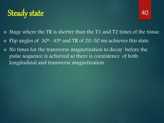Steady state
 Stage where the TR is shorter than the T1 and T2 times of the tissue.
 Flip angles of 30*- 45* and TR of 20-50 ms achieves this state.
 No times for the transverse magnetization to decay before the
pulse sequence is achieved so there is coexistence of both
longitudinal and transverse magnetization.
40
 