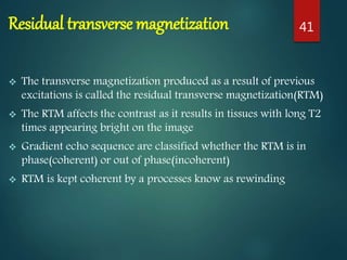 Residual transverse magnetization
 The transverse magnetization produced as a result of previous
excitations is called the residual transverse magnetization(RTM)
 The RTM affects the contrast as it results in tissues with long T2
times appearing bright on the image
 Gradient echo sequence are classified whether the RTM is in
phase(coherent) or out of phase(incoherent)
 RTM is kept coherent by a processes know as rewinding
41
 