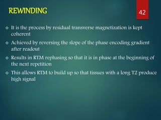 REWINDING
 It is the process by residual transverse magnetization is kept
coherent
 Achieved by reversing the slope of the phase encoding gradient
after readout
 Results in RTM rephasing so that it is in phase at the beginning of
the next repetition
 This allows RTM to build up so that tissues with a long T2 produce
high signal
42
 