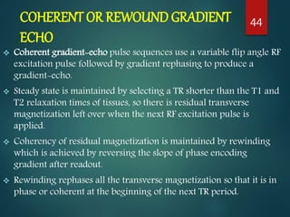 COHERENT OR REWOUND GRADIENT
ECHO
 Coherent gradient-echo pulse sequences use a variable flip angle RF
excitation pulse followed by gradient rephasing to produce a
gradient-echo.
 Steady state is maintained by selecting a TR shorter than the T1 and
T2 relaxation times of tissues, so there is residual transverse
magnetization left over when the next RF excitation pulse is
applied.
 Coherency of residual magnetization is maintained by rewinding
which is achieved by reversing the slope of phase encoding
gradient after readout.
 Rewinding rephases all the transverse magnetization so that it is in
phase or coherent at the beginning of the next TR period.
44
 