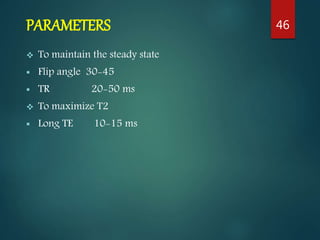 PARAMETERS
 To maintain the steady state
 Flip angle 30-45
 TR 20-50 ms
 To maximize T2
 Long TE 10-15 ms
46
 