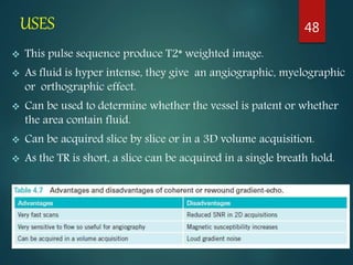 USES
 This pulse sequence produce T2* weighted image.
 As fluid is hyper intense, they give an angiographic, myelographic
or orthographic effect.
 Can be used to determine whether the vessel is patent or whether
the area contain fluid.
 Can be acquired slice by slice or in a 3D volume acquisition.
 As the TR is short, a slice can be acquired in a single breath hold.
48
 