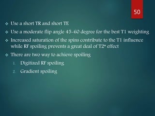 Use a short TR and short TE
 Use a moderate flip angle 45-60 degree for the best T1 weighting
 Increased saturation of the spins contribute to the T1 influence
while RF spoiling prevents a great deal of T2* effect
 There are two way to achieve spoiling
1. Digitized RF spoiling
2. Gradient spoiling
50
 