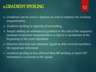 2.GRADIENT SPOILING
 Gradients can be used to dephase as well as rephase the residual
magnetization.
 Gradient spoiling is opposite of rewinding.
 Simply adding an unbalanced gradient at the end of the sequence
dephases transverse magnetization so that it is incoherent at the
beginning of the next repetition.
 However this does not eliminate signal as after several repetition
the signal are refocused.
 Gradient spoiling is less efficient then RF spoiling so more T2*
information is present in the signal.
52
 