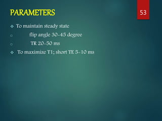 PARAMETERS
 To maintain steady state
o flip angle 30-45 degree
o TR 20-50 ms
 To maximize T1; short TE 5-10 ms
53
 