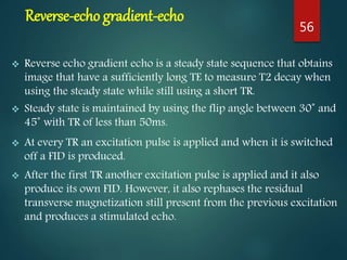 Reverse-echo gradient-echo
 Reverse echo gradient echo is a steady state sequence that obtains
image that have a sufficiently long TE to measure T2 decay when
using the steady state while still using a short TR.
 Steady state is maintained by using the flip angle between 30˚ and
45˚ with TR of less than 50ms.
 At every TR an excitation pulse is applied and when it is switched
off a FID is produced.
 After the first TR another excitation pulse is applied and it also
produce its own FID. However, it also rephases the residual
transverse magnetization still present from the previous excitation
and produces a stimulated echo.
56
 