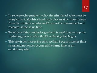  In reverse echo gradient echo, the stimulated echo must be
sampled so to do this stimulated echo must be moved away
from the excitation pulse as RF cannot be transmitted and
received at the same time.
 To achieve this a rewinder gradient is used to speed up the
rephasing process after the RF rephasing has began.
 This rewinder moves the echo so that it occurs sooner than
usual and no longer occurs at the same time as an
excitation pulse.
57
 