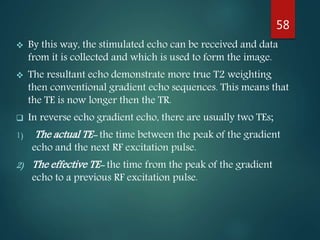 By this way, the stimulated echo can be received and data
from it is collected and which is used to form the image.
 The resultant echo demonstrate more true T2 weighting
then conventional gradient echo sequences. This means that
the TE is now longer then the TR.
 In reverse echo gradient echo, there are usually two TEs;
1) The actual TE- the time between the peak of the gradient
echo and the next RF excitation pulse.
2) The effective TE- the time from the peak of the gradient
echo to a previous RF excitation pulse.
58
 