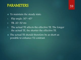 PARAMETERS
 To maintain the steady state:
1. Flip angle: 30°–45°
2. TR: 20–50 ms
3. The actual TE affects the effective TE. The longer
the actual TE, the shorter the effective TE.
 The actual TE should therefore be as short as
possible to enhance T2 contrast.
59
 