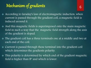 Mechanism of gradients
 According to faraday's law of electromagnetic induction, when
current is passed through the gradient coil, a magnetic field is
induced around it.
 And this magnetic fields is superimposed onto the main magnetic
field in such a way that the magnetic field strength along the axis
of the gradient is sloped.
 The gradient coil has a three terminals one at a middle and two at
each end of the coil.
 Current is passed through these terminal into the gradient coil
which determines the gradients polarity.
 This polarity is determined by which end of the gradient magnetic
field is higher than Bº and which is lower.
6
 