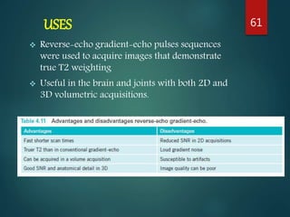 USES
 Reverse-echo gradient-echo pulses sequences
were used to acquire images that demonstrate
true T2 weighting
 Useful in the brain and joints with both 2D and
3D volumetric acquisitions.
61
 