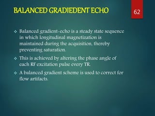 BALANCED GRADIEDENT ECHO
 Balanced gradient-echo is a steady state sequence
in which longitudinal magnetization is
maintained during the acquisition, thereby
preventing saturation.
 This is achieved by altering the phase angle of
each RF excitation pulse every TR.
 A balanced gradient scheme is used to correct for
flow artifacts.
62
 