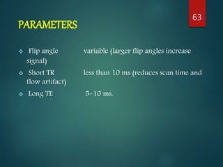 PARAMETERS
 Flip angle variable (larger flip angles increase
signal)
 Short TR less than 10 ms (reduces scan time and
flow artifact)
 Long TE 5–10 ms.
63
 