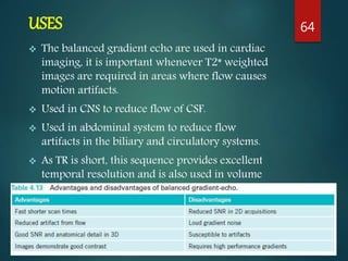 USES
 The balanced gradient echo are used in cardiac
imaging, it is important whenever T2* weighted
images are required in areas where flow causes
motion artifacts.
 Used in CNS to reduce flow of CSF.
 Used in abdominal system to reduce flow
artifacts in the biliary and circulatory systems.
 As TR is short, this sequence provides excellent
temporal resolution and is also used in volume
imaging.
64
 