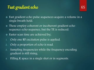 Fast gradient echo
 Fast gradient echo pulse sequences acquire a volume in a
single breath hold.
 These employ coherent or incoherent gradient echo
sequence echo sequence, but the TE is reduced.
 Faster scan time are achieved by;
1. Only one RF excitation pulse is applied.
2. Only a proportion of echo is read.
3. Sampling frequencies while the frequency encoding
gradient is still rising.
4. Filling K space in a single shot or in segments.
65
 