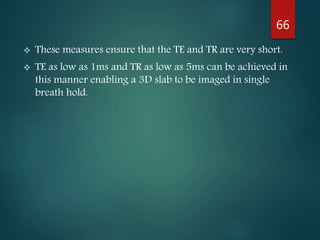  These measures ensure that the TE and TR are very short.
 TE as low as 1ms and TR as low as 5ms can be achieved in
this manner enabling a 3D slab to be imaged in single
breath hold.
66
 