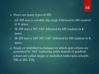  There are many types of EPI;
1. GE-EPI uses a variable flip angle followed by EPI readout
in K space .
2. SE-EPI uses a 90˚/180˚ followed by EPI readout in K
space.
3. IR-EPI uses a 180˚/90˚/180˚ followed by EPI readout in K
space.
 Single or multishot techniques in which spin echoes are
generated by 180˚ rephasing pulse instead of gradient
echoes are called single or multishot turbo spin echo(SS-
TSE or MS-TSE).
68
 