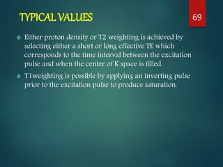 TYPICAL VALUES
 Either proton density or T2 weighting is achieved by
selecting either a short or long effective TE which
corresponds to the time interval between the excitation
pulse and when the center of K space is filled.
 T1weighting is possible by applying an inverting pulse
prior to the excitation pulse to produce saturation.
69
 
