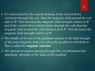  It is determined by the current flowing, if the current flows
clockwise through the coil , then the magnetic field around the coil
adds to Bº. This increases the magnetic field strength relative to Bº
and if the current flows anticlockwise through the coil, then the
magnetic field around the coil subtracts from Bº. This decreases the
magnetic field strength relative to Bº.
 The middle of the axis of the gradient remains at the field strength
of the main magnetic field even when the gradient is switched on.
This is called the magnetic isocenter.
 The amount of current passing through the coil determines the
amplitude, strength, or the slope of the gradient.
7
 