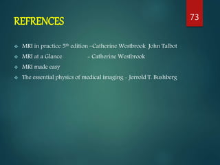 REFRENCES
 MRI in practice 5th edition –Catherine Westbrook John Talbot
 MRI at a Glance - Catherine Westbrook
 MRI made easy
 The essential physics of medical imaging - Jerrold T. Bushberg
73
 