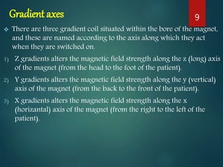 Gradient axes
 There are three gradient coil situated within the bore of the magnet,
and these are named according to the axis along which they act
when they are switched on.
1) Z gradients alters the magnetic field strength along the z (long) axis
of the magnet (from the head to the foot of the patient).
2) Y gradients alters the magnetic field strength along the y (vertical)
axis of the magnet (from the back to the front of the patient).
3) X gradients alters the magnetic field strength along the x
(horizantal) axis of the magnet (from the right to the left of the
patient).
9
 