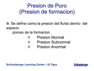 Schlumberger Learning Center – El Tigre
Presion de Poro
(Presion de formacion)
Se define como la presion del fluido dentro del
espacio
poroso de la formacion.
Presion Normal
Presion Subnormal
Presion Anormal
 