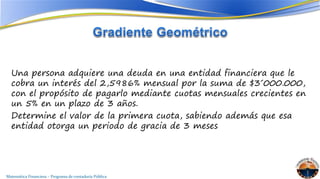 Una persona adquiere una deuda en una entidad financiera que le 
cobra un interés del 2,5986% mensual por la suma de $3´000.000, 
con el propósito de pagarlo mediante cuotas mensuales crecientes en 
un 5% en un plazo de 3 años. 
Determine el valor de la primera cuota, sabiendo además que esa 
entidad otorga un periodo de gracia de 3 meses 
Matemática Financiera – Programa de contaduría Pública 
 
