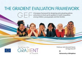A European framework for designing and evaluating policies
and actions to level-up the gradient in health inequalities
among children, young people and their families
THE GRADIENT EVALUATION FRAMEWORK
Ta c k l i n g t h e
i n h e a l t hi n h e a l t h
Professor John Kenneth Davies
Dr Nigel Sherriff
GEF
 