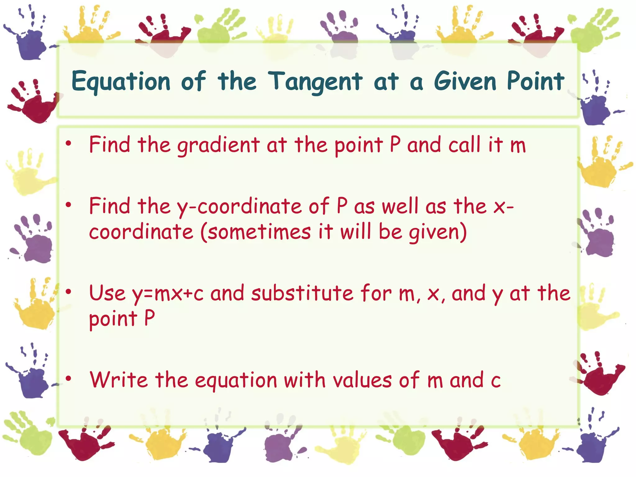 Equation of the Tangent at a Given Point

• Find the gradient at the point P and call it m

• Find the y-coordinate of P as well as the x-
  coordinate (sometimes it will be given)

• Use y=mx+c and substitute for m, x, and y at the
  point P

• Write the equation with values of m and c
 