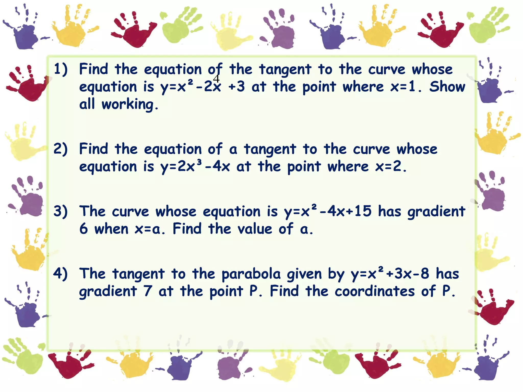 1) Find the equation of the tangent to the curve whose
                      4
   equation is y=x²-2x +3 at the point where x=1. Show
   all working.


2) Find the equation of a tangent to the curve whose
   equation is y=2x³-4x at the point where x=2.


3) The curve whose equation is y=x²-4x+15 has gradient
   6 when x=a. Find the value of a.


4) The tangent to the parabola given by y=x²+3x-8 has
   gradient 7 at the point P. Find the coordinates of P.
 