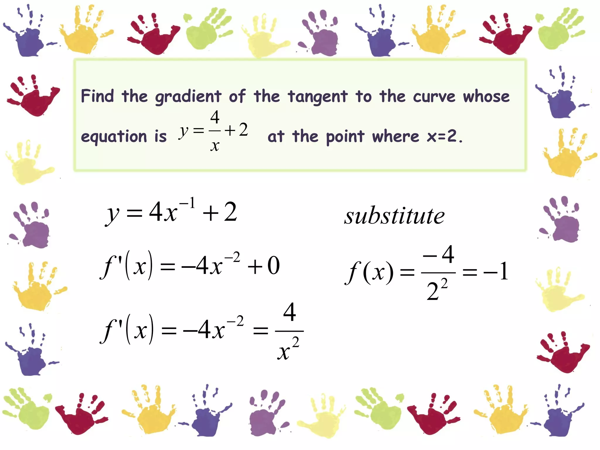 Find the gradient of the tangent to the curve whose
               4
equation is y = + 2 at the point where x=2.
               x

           −1
   y = 4x + 2                   substitute
  f ' ( x ) = −4 x + 0
                 −2                     −4
                                f ( x) = 2 = −1
                                        2
                            4
  f ' ( x ) = −4 x   −2
                          = 2
                           x
 
