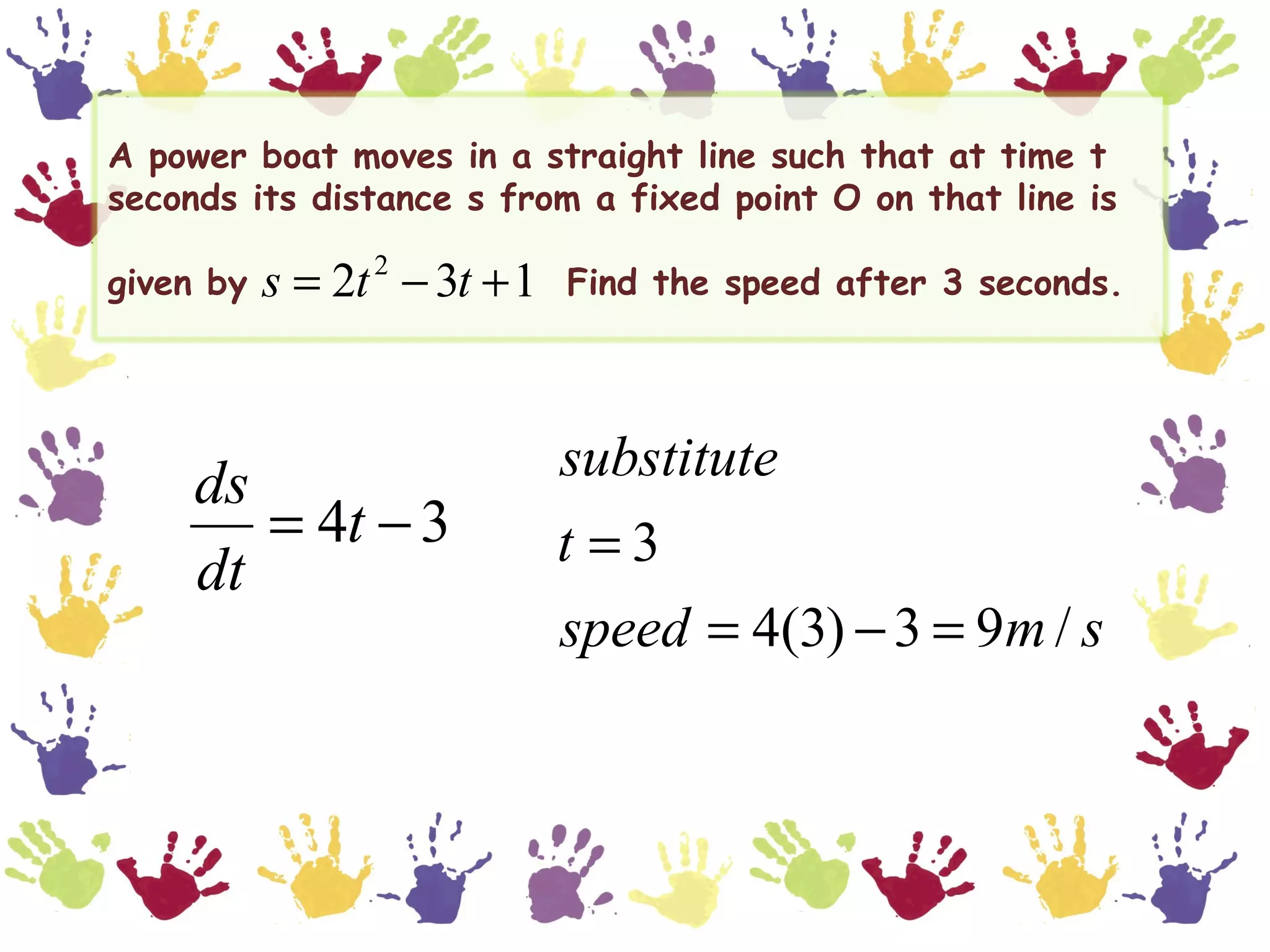 A power boat moves in a straight line such that at time t
seconds its distance s from a fixed point O on that line is

given by   s = 2t − 3t + 1
                 2
                             Find the speed after 3 seconds.




     ds                      substitute
        = 4t − 3             t =3
     dt
                             speed = 4(3) − 3 = 9m / s
 
